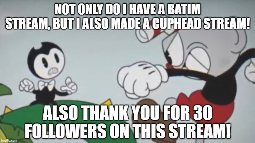 Stream link is in the comments for all of you Cuphead fans too :D | NOT ONLY DO I HAVE A BATIM STREAM, BUT I ALSO MADE A CUPHEAD STREAM! ALSO THANK YOU FOR 30 FOLLOWERS ON THIS STREAM! | image tagged in cuphead,imgflip streams,thank you for 30 followers | made w/ Imgflip meme maker