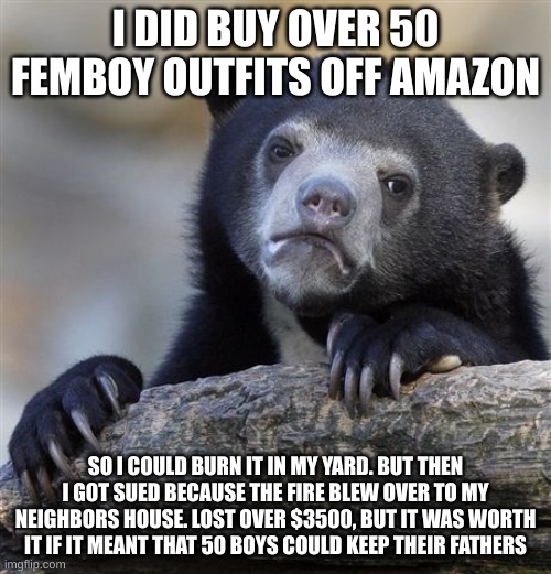 Confession Bear | I DID BUY OVER 50 FEMBOY OUTFITS OFF AMAZON; SO I COULD BURN IT IN MY YARD. BUT THEN I GOT SUED BECAUSE THE FIRE BLEW OVER TO MY NEIGHBORS HOUSE. LOST OVER $3500, BUT IT WAS WORTH IT IF IT MEANT THAT 50 BOYS COULD KEEP THEIR FATHERS | image tagged in memes,confession bear | made w/ Imgflip meme maker