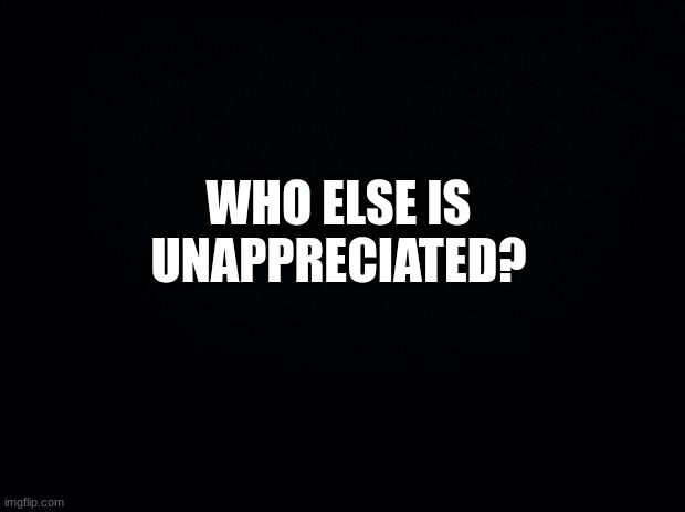 who else? | WHO ELSE IS UNAPPRECIATED? | image tagged in black background,memes,msmg | made w/ Imgflip meme maker