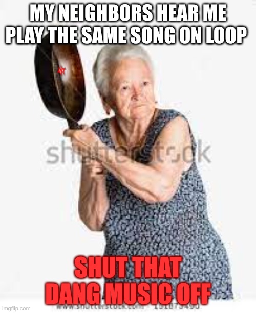 MY NEIGHBORS HEAR ME PLAY THE SAME SONG ON LOOP; SHUT THAT DANG MUSIC OFF | image tagged in nope nope nope | made w/ Imgflip meme maker