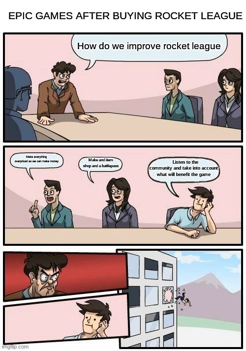 fr | EPIC GAMES AFTER BUYING ROCKET LEAGUE; How do we improve rocket league; Make everything overpriced so we can make money; Make and item shop and a battlepass; Listen to the community and take into account what will benefit the game | image tagged in memes,boardroom meeting suggestion,rocket league,gaming,funny | made w/ Imgflip meme maker