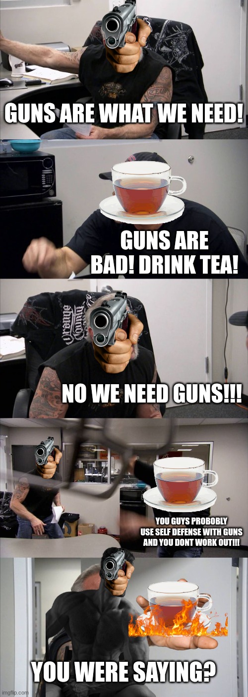 Classic argument between the british and the americans | GUNS ARE WHAT WE NEED! GUNS ARE BAD! DRINK TEA! NO WE NEED GUNS!!! YOU GUYS PROBOBLY USE SELF DEFENSE WITH GUNS AND YOU DONT WORK OUT!!! YOU WERE SAYING? | image tagged in memes,american chopper argument,america,british,guns,tea | made w/ Imgflip meme maker
