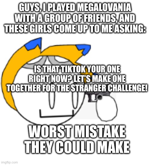 W H Y | GUYS, I PLAYED MEGALOVANIA WITH A GROUP OF FRIENDS, AND THESE GIRLS COME UP TO ME ASKING:; IS THAT TIKTOK YOUR ONE RIGHT NOW? LET’S MAKE ONE TOGETHER FOR THE STRANGER CHALLENGE! WORST MISTAKE THEY COULD MAKE | image tagged in thats all folks | made w/ Imgflip meme maker