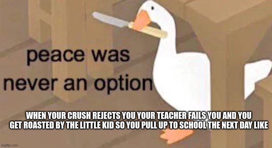 uh oh |  WHEN YOUR CRUSH REJECTS YOU YOUR TEACHER FAILS YOU AND YOU GET ROASTED BY THE LITTLE KID SO YOU PULL UP TO SCHOOL THE NEXT DAY LIKE | image tagged in untitled goose peace was never an option,stab | made w/ Imgflip meme maker