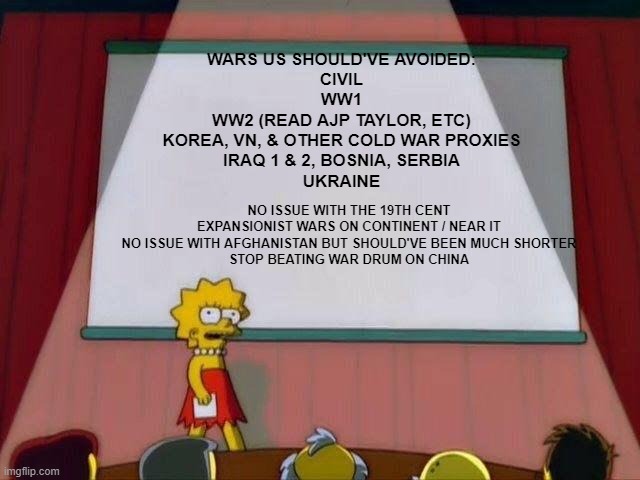 strong defense but no wars of idealism, "humanitarianism' or other choice | WARS US SHOULD'VE AVOIDED:
CIVIL
WW1
WW2 (READ AJP TAYLOR, ETC)
KOREA, VN, & OTHER COLD WAR PROXIES
IRAQ 1 & 2, BOSNIA, SERBIA
UKRAINE; NO ISSUE WITH THE 19TH CENT EXPANSIONIST WARS ON CONTINENT / NEAR IT
NO ISSUE WITH AFGHANISTAN BUT SHOULD'VE BEEN MUCH SHORTER
STOP BEATING WAR DRUM ON CHINA | image tagged in lisa simpson's presentation | made w/ Imgflip meme maker