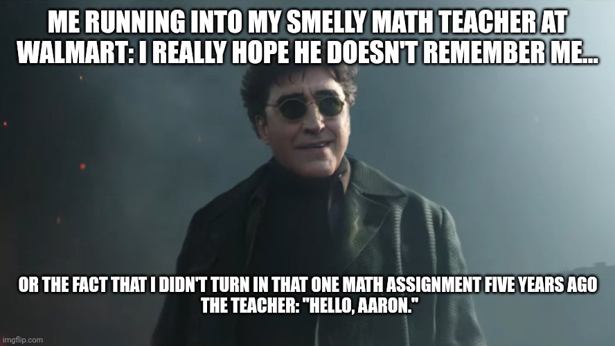 When the math assignment comes back to haunt you | ME RUNNING INTO MY SMELLY MATH TEACHER AT WALMART: I REALLY HOPE HE DOESN'T REMEMBER ME... OR THE FACT THAT I DIDN'T TURN IN THAT ONE MATH ASSIGNMENT FIVE YEARS AGO 
THE TEACHER: "HELLO, AARON." | image tagged in doc ock hello peter | made w/ Imgflip meme maker