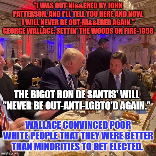 George Wallace also pretended to be a "conservative." | "I WAS OUT-NI&&ERED BY JOHN PATTERSON. AND I'LL TELL YOU HERE AND NOW, I WILL NEVER BE OUT-NI&&ERED AGAIN."
GEORGE WALLACE: SETTIN' THE WOODS ON FIRE-1958; THE BIGOT RON DE SANTIS' WILL "NEVER BE OUT-ANTI-LGBTQ'D AGAIN."; WALLACE CONVINCED POOR WHITE PEOPLE THAT THEY WERE BETTER THAN MINORITIES TO GET ELECTED. | image tagged in politics | made w/ Imgflip meme maker