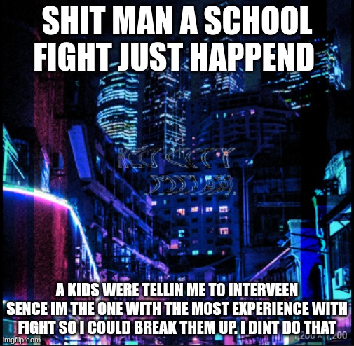 neo city kraken | SHIT MAN A SCHOOL FIGHT JUST HAPPEND; A KIDS WERE TELLIN ME TO INTERVEEN SENCE IM THE ONE WITH THE MOST EXPERIENCE WITH FIGHT SO I COULD BREAK THEM UP. I DINT DO THAT | image tagged in neo city kraken | made w/ Imgflip meme maker