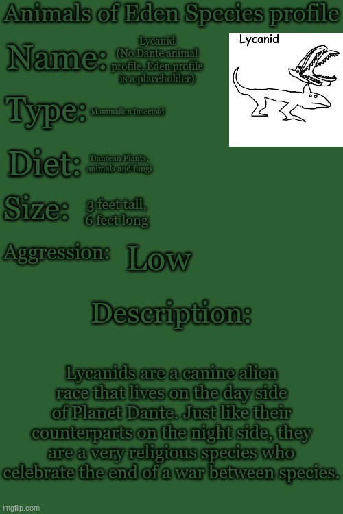 I'll get to their counterpart in a second. | Lycanid
(No Dante animal profile, Eden profile is a placeholder); Mammalian Insectoid; Dantean Plants, animals and fungi; 3 feet tall, 6 feet long; Low; Lycanids are a canine alien race that lives on the day side of Planet Dante. Just like their counterparts on the night side, they are a very religious species who celebrate the end of a war between species. | made w/ Imgflip meme maker