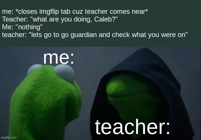 bro bro bro i hate gogaurdian | me: teacher: me: *closes imgflip tab cuz teacher comes near*
Teacher: "what are you doing, Caleb?"
Me: "nothing"
teacher: "lets go to go gua | image tagged in memes,evil kermit | made w/ Imgflip meme maker