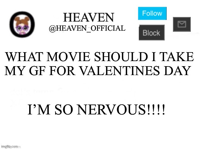 ;-; | WHAT MOVIE SHOULD I TAKE MY GF FOR VALENTINES DAY; I’M SO NERVOUS!!!! | image tagged in heaven s template | made w/ Imgflip meme maker