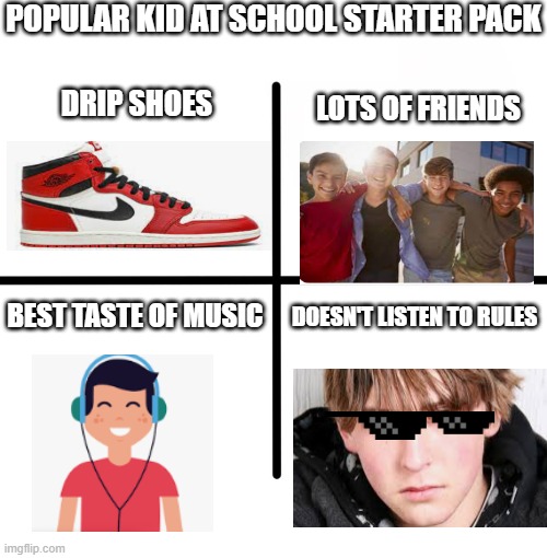 Blank Starter Pack Meme | POPULAR KID AT SCHOOL STARTER PACK; DRIP SHOES; LOTS OF FRIENDS; BEST TASTE OF MUSIC; DOESN'T LISTEN TO RULES | image tagged in memes,blank starter pack | made w/ Imgflip meme maker