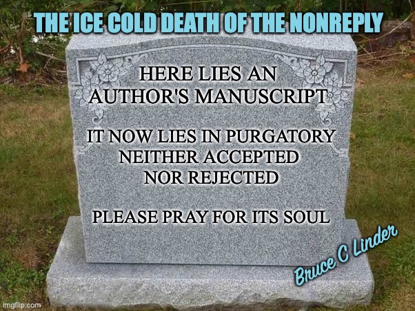 Submission Purgatory | THE ICE COLD DEATH OF THE NONREPLY; HERE LIES AN AUTHOR'S MANUSCRIPT; IT NOW LIES IN PURGATORY
NEITHER ACCEPTED 
NOR REJECTED; PLEASE PRAY FOR ITS SOUL; Bruce C Linder | image tagged in writing,submission,author,purgatory,hell | made w/ Imgflip meme maker