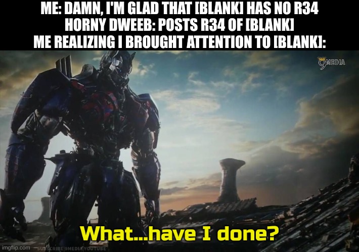Search "Optimus Prime what have I done" in meme templates | ME: DAMN, I'M GLAD THAT [BLANK] HAS NO R34
HORNY DWEEB: POSTS R34 OF [BLANK]
ME REALIZING I BROUGHT ATTENTION TO [BLANK]: | image tagged in optimus prime what have i done | made w/ Imgflip meme maker