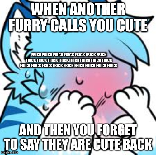 Blushing Furry (Embarrassed) | WHEN ANOTHER FURRY CALLS YOU CUTE; FRICK FRICK FRICK FRICK FRICK FRICK FRICK FRICK FRICK FRICK FRICK FRICK FRICK FRICK FRICK FRICK FRICK FRICK FRICK FRICK FRICK FRICK FRICK FRICK; AND THEN YOU FORGET TO SAY THEY ARE CUTE BACK | image tagged in blushing furry embarrassed | made w/ Imgflip meme maker