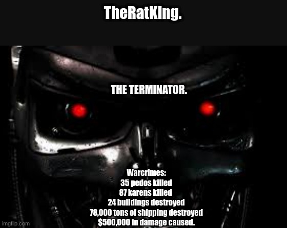 seems i should add to this. | TheRatKIng. THE TERMINATOR. Warcrimes:
35 pedos killed
87 karens killed 
24 buildings destroyed
78,000 tons of shipping destroyed
$500,000 in damage caused. | image tagged in ive committed various war crimes | made w/ Imgflip meme maker
