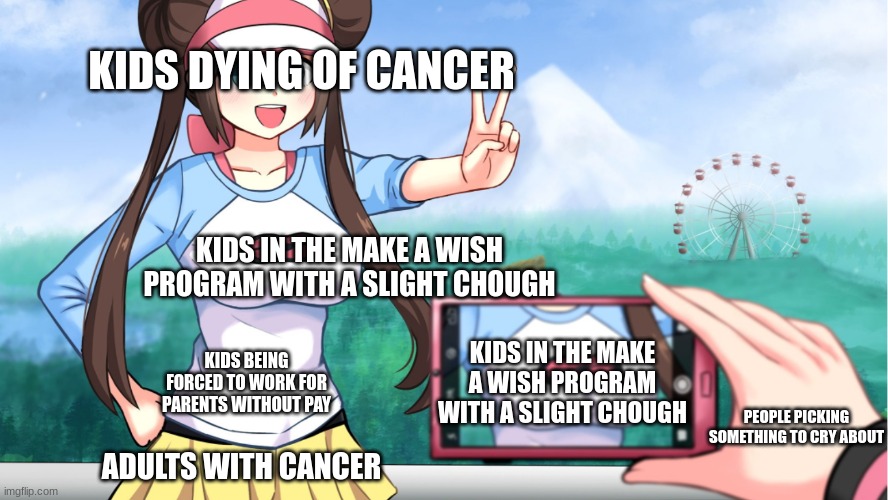 anime boobs | KIDS DYING OF CANCER; KIDS IN THE MAKE A WISH PROGRAM WITH A SLIGHT CHOUGH; KIDS IN THE MAKE A WISH PROGRAM WITH A SLIGHT CHOUGH; KIDS BEING FORCED TO WORK FOR PARENTS WITHOUT PAY; PEOPLE PICKING SOMETHING TO CRY ABOUT; ADULTS WITH CANCER | image tagged in anime boobs | made w/ Imgflip meme maker
