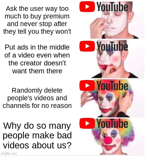 YouTube is annoying its users | Ask the user way too
much to buy premium
and never stop after
they tell you they won't; Put ads in the middle
of a video even when
the creator doesn't
want them there; Randomly delete people's videos and channels for no reason; Why do so many
people make bad
videos about us? | image tagged in memes,clown applying makeup | made w/ Imgflip meme maker