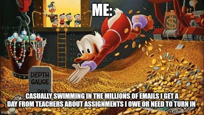 When you swim in millions of school emails like a boss | ME:; CASUALLY SWIMMING IN THE MILLIONS OF EMAILS I GET A DAY FROM TEACHERS ABOUT ASSIGNMENTS I OWE OR NEED TO TURN IN | image tagged in scrooge mcduck | made w/ Imgflip meme maker