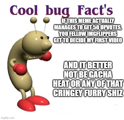 I don't upvote beg, I just wanna see if people still think im a disappointment 1 month later | IF THIS MEME ACTUALLY MANAGES TO GET 50 UPVOTES, YOU FELLOW IMGFLIPPERS GET TO DECIDE MY FIRST VIDEO; AND IT BETTER NOT BE GACHA HEAT OR ANY OF THAT CRINGEY FURRY SHIZ | image tagged in cool bug facts | made w/ Imgflip meme maker