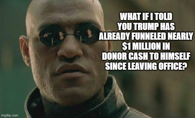 Trump is the pinnacle of corruption. | WHAT IF I TOLD YOU TRUMP HAS ALREADY FUNNELED NEARLY $1 MILLION IN DONOR CASH TO HIMSELF SINCE LEAVING OFFICE? | image tagged in memes,matrix morpheus | made w/ Imgflip meme maker