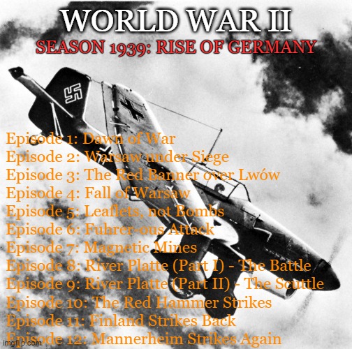 World War II TV show idea with Star Wars: The Clone Wars Season 7 animation style | WORLD WAR II; SEASON 1939: RISE OF GERMANY; Episode 1: Dawn of War
Episode 2: Warsaw under Siege
Episode 3: The Red Banner over Lwów
Episode 4: Fall of Warsaw
Episode 5: Leaflets, not Bombs
Episode 6: Fuhrer-ous Attack
Episode 7: Magnetic Mines
Episode 8: River Platte (Part I) - The Battle
Episode 9: River Platte (Part II) - The Scuttle
Episode 10: The Red Hammer Strikes
Episode 11: Finland Strikes Back
Episode 12: Mannerheim Strikes Again | image tagged in ju-87 dive | made w/ Imgflip meme maker