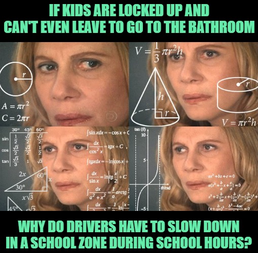 Calculating meme | IF KIDS ARE LOCKED UP AND CAN'T EVEN LEAVE TO GO TO THE BATHROOM WHY DO DRIVERS HAVE TO SLOW DOWN IN A SCHOOL ZONE DURING SCHOOL HOURS? | image tagged in calculating meme | made w/ Imgflip meme maker