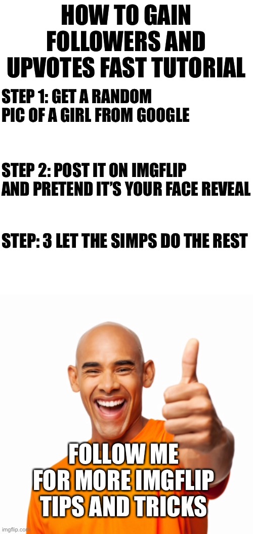 Worst shitpost of my entire life | HOW TO GAIN FOLLOWERS AND UPVOTES FAST TUTORIAL; STEP 1: GET A RANDOM PIC OF A GIRL FROM GOOGLE; STEP 2: POST IT ON IMGFLIP AND PRETEND IT’S YOUR FACE REVEAL; STEP: 3 LET THE SIMPS DO THE REST; FOLLOW ME FOR MORE IMGFLIP TIPS AND TRICKS | made w/ Imgflip meme maker