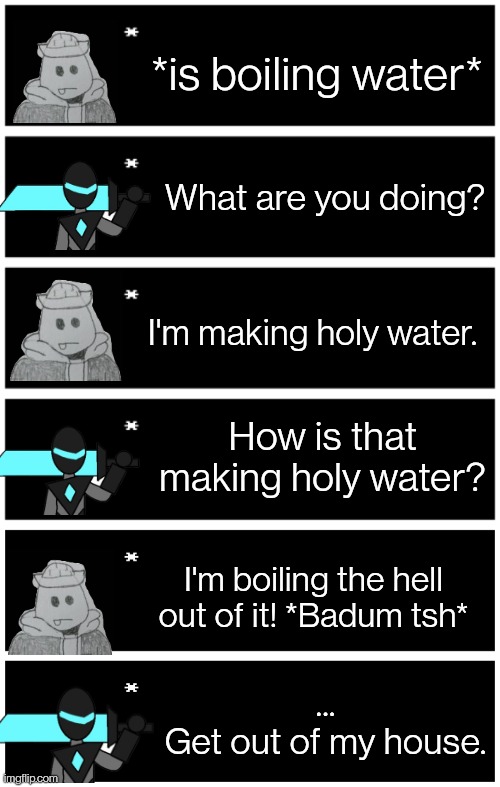 *is boiling water*; What are you doing? I'm making holy water. How is that making holy water? I'm boiling the hell out of it! *Badum tsh*; ...
Get out of my house. | image tagged in 4 undertale textboxes,undertale text box | made w/ Imgflip meme maker