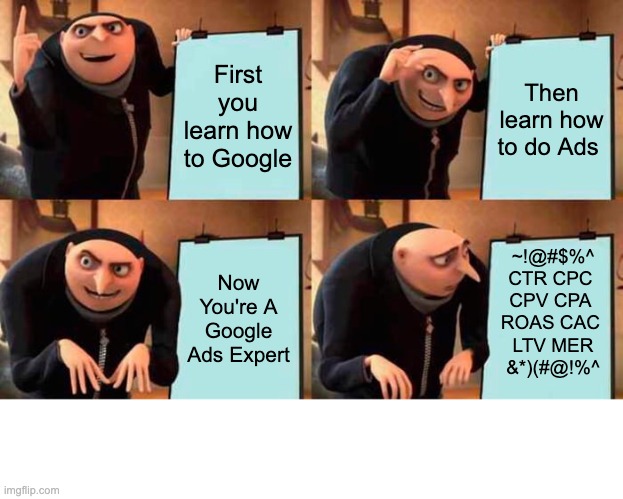 How to become a Google Ads Expert | First you learn how to Google; Then learn how to do Ads; Now You're A Google Ads Expert; ~!@#$%^
CTR CPC 
CPV CPA 
ROAS CAC 
LTV MER
&*)(#@!%^ | image tagged in memes,gru's plan | made w/ Imgflip meme maker