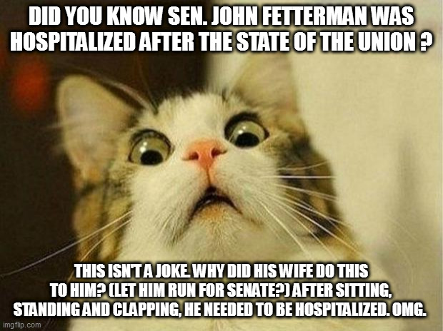 it's deeply troubling, i wish he would just get better | DID YOU KNOW SEN. JOHN FETTERMAN WAS HOSPITALIZED AFTER THE STATE OF THE UNION ? THIS ISN'T A JOKE. WHY DID HIS WIFE DO THIS TO HIM? (LET HIM RUN FOR SENATE?) AFTER SITTING, STANDING AND CLAPPING, HE NEEDED TO BE HOSPITALIZED. OMG. | image tagged in memes,scared cat | made w/ Imgflip meme maker