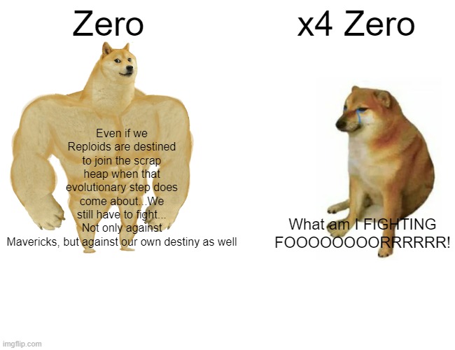 Buff Doge vs. Cheems | Zero; x4 Zero; Even if we Reploids are destined to join the scrap heap when that evolutionary step does come about...We still have to fight... Not only against Mavericks, but against our own destiny as well; What am I FIGHTING FOOOOOOOORRRRRR! | image tagged in memes,buff doge vs cheems | made w/ Imgflip meme maker