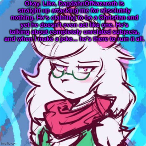 what a bozo. | Okay. Like, DagdahnOfNazareth is straight up attacking me for absolutely nothing. He's claiming to be a Christian and yet he doesn't even act like one. He's talking about completely unrelated subjects, and when I make a joke... he's there to ruin it all. | image tagged in ralsei temp | made w/ Imgflip meme maker