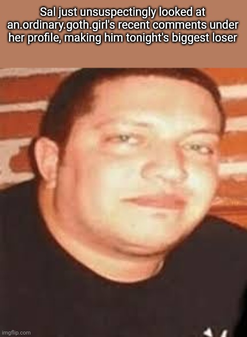 . | Sal just unsuspectingly looked at an.ordinary.goth.girl's recent comments under her profile, making him tonight's biggest loser | image tagged in sal is tonights biggest loser | made w/ Imgflip meme maker