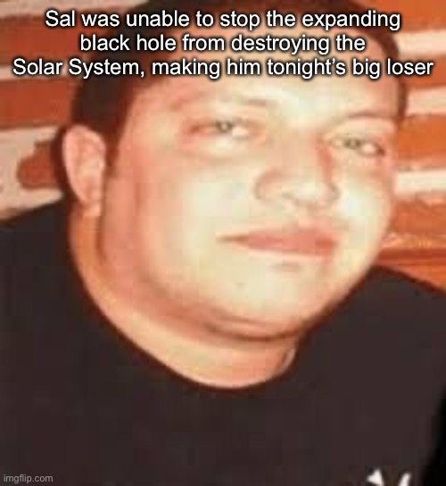 Sal is tonights biggest loser | Sal was unable to stop the expanding black hole from destroying the Solar System, making him tonight’s big loser | image tagged in sal is tonights biggest loser | made w/ Imgflip meme maker