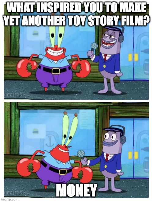 Mr. Krabs I like money | WHAT INSPIRED YOU TO MAKE YET ANOTHER TOY STORY FILM? MONEY | image tagged in mr krabs i like money | made w/ Imgflip meme maker