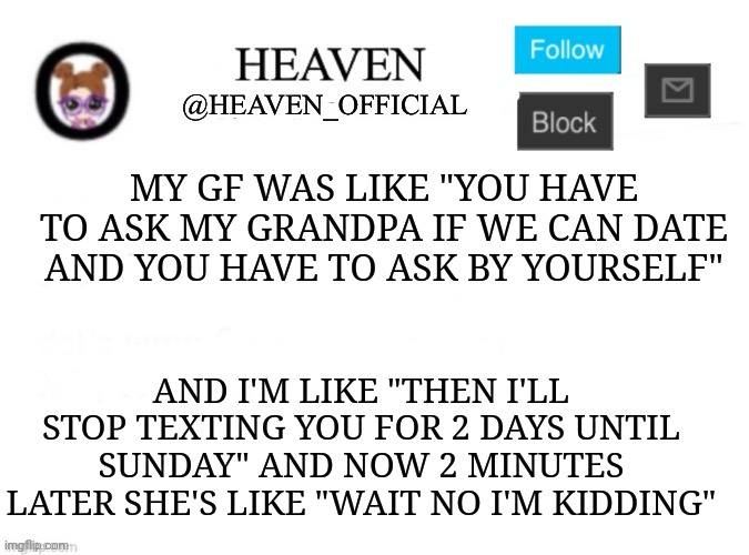 She can't even Take a challenge hehe | MY GF WAS LIKE "YOU HAVE TO ASK MY GRANDPA IF WE CAN DATE AND YOU HAVE TO ASK BY YOURSELF"; AND I'M LIKE "THEN I'LL STOP TEXTING YOU FOR 2 DAYS UNTIL SUNDAY" AND NOW 2 MINUTES LATER SHE'S LIKE "WAIT NO I'M KIDDING" | image tagged in heaven s template | made w/ Imgflip meme maker