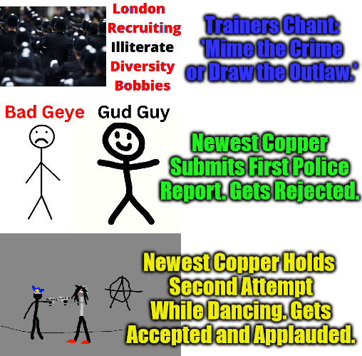 No Literacy Needed in London | Trainers Chant: 'Mime the Crime or Draw the Outlaw.'; Newest Copper Submits First Police Report. Gets Rejected. Newest Copper Holds 
Second Attempt While Dancing. Gets Accepted and Applauded. | image tagged in clown world,diversity,london,controlled demolition,falling standards,declining civilization | made w/ Imgflip meme maker