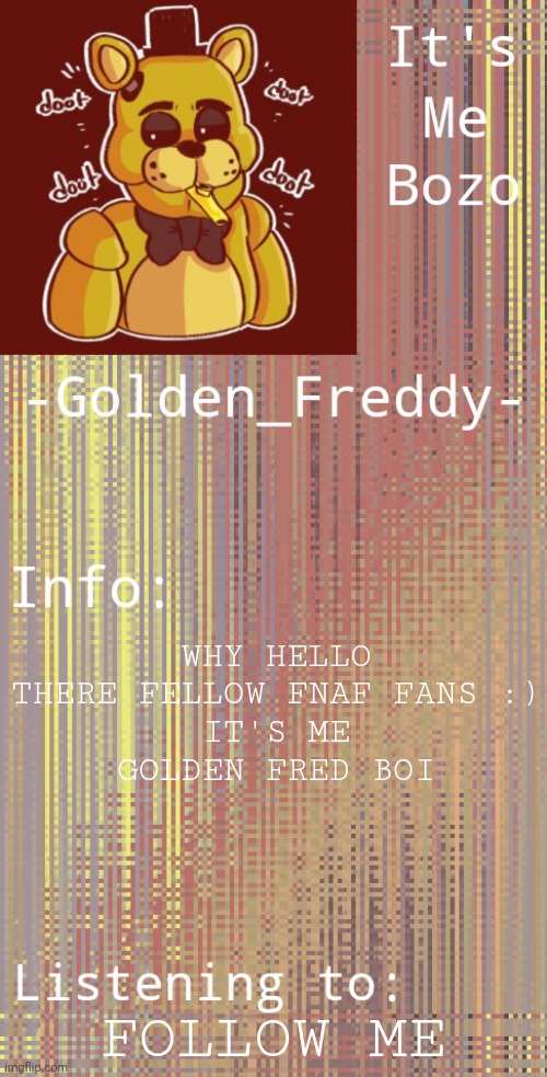 I recently found this site and thought it was good so here I am (Blurry-nugget: Happy to have you here!) | WHY HELLO THERE FELLOW FNAF FANS :)
IT'S ME
GOLDEN FRED BOI; FOLLOW ME | made w/ Imgflip meme maker