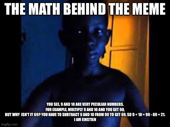 Whats 9+10 | THE MATH BEHIND THE MEME; YOU SEE, 9 AND 10 ARE VERY PECULIAR NUMBERS. FOR EXAMPLE, MULTIPLY 9 AND 10 AND YOU GET 90, BUT WHY  ISN’T IT 69? YOU HAVE TO SUBTRACT 9 AND 10 FROM 90 TO GET 69, SO 9 + 10 = 90 - 69 = 21.
I AM EINSTEIN | image tagged in whats 9 10 | made w/ Imgflip meme maker