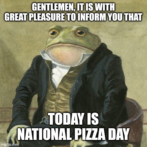 Pizza | GENTLEMEN, IT IS WITH GREAT PLEASURE TO INFORM YOU THAT; TODAY IS NATIONAL PIZZA DAY | image tagged in gentlemen it is with great pleasure to inform you that | made w/ Imgflip meme maker