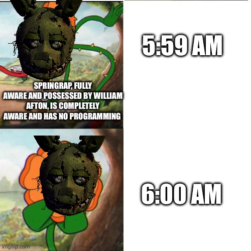 He doesn’t even have programming to stop roaming at 6:00 am ? | 5:59 AM; SPRINGRAP, FULLY AWARE AND POSSESSED BY WILLIAM AFTON, IS COMPLETELY AWARE AND HAS NO PROGRAMMING; 6:00 AM | image tagged in cup head boss meme | made w/ Imgflip meme maker