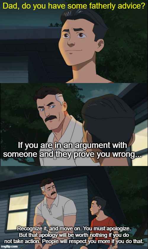 This is the type of stuff the internet does not understand | Dad, do you have some fatherly advice? If you are in an argument with someone and they prove you wrong... Recognize it, and move on. You must apologize. But that apology will be worth nothing if you do not take action. People will respect you more if you do that. | image tagged in invincible nolan and mark | made w/ Imgflip meme maker