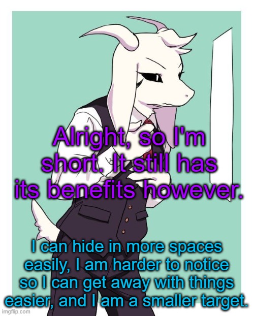 many other things as well, but being 5'5" isn't that bad. | Alright, so I'm short. It still has its benefits however. I can hide in more spaces easily, I am harder to notice so I can get away with things easier, and I am a smaller target. | image tagged in asriel in a suit | made w/ Imgflip meme maker