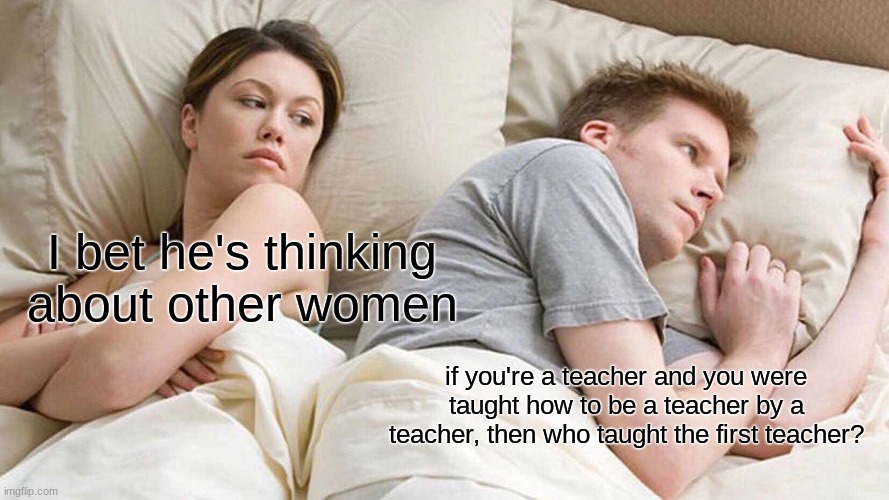 My head started to hurt after I read this | I bet he's thinking about other women; if you're a teacher and you were taught how to be a teacher by a teacher, then who taught the first teacher? | image tagged in memes,i bet he's thinking about other women | made w/ Imgflip meme maker