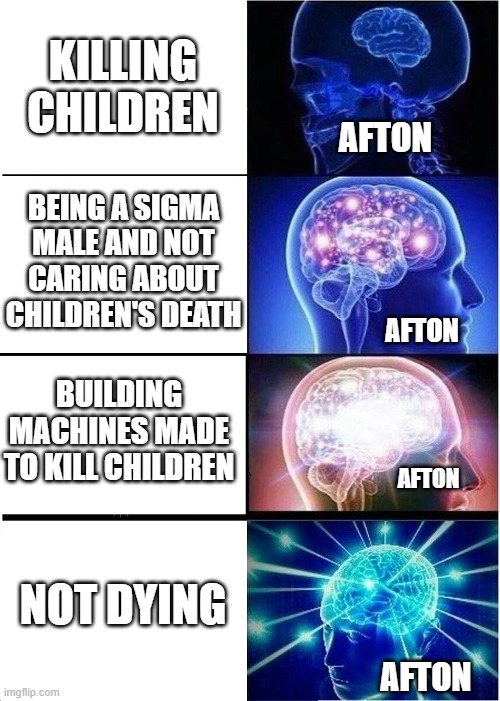 Expanding Brain Meme | KILLING CHILDREN; AFTON; BEING A SIGMA MALE AND NOT CARING ABOUT CHILDREN'S DEATH; AFTON; BUILDING MACHINES MADE TO KILL CHILDREN; AFTON; NOT DYING; AFTON | image tagged in memes,expanding brain | made w/ Imgflip meme maker