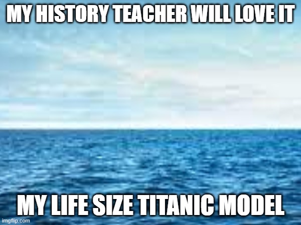 just wait till i show her... | MY HISTORY TEACHER WILL LOVE IT; MY LIFE SIZE TITANIC MODEL | image tagged in blank white template | made w/ Imgflip meme maker