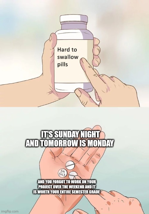 Project is due and it's freaking worth your entire semester grade! | IT'S SUNDAY NIGHT AND TOMORROW IS MONDAY; AND YOU FORGOT TO WORK ON YOUR PROJECT OVER THE WEEKEND AND IT IS WORTH YOUR ENTIRE SEMESTER GRADE | image tagged in memes,hard to swallow pills | made w/ Imgflip meme maker