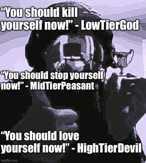 Bad meme compilation (irony) | “You should kill yourself now!” - LowTierGod; “You should stop yourself now!” - MidTierPeasant; “You should love yourself now!” - HighTierDevil | image tagged in balls,this is terrible yes i know,cry about it | made w/ Imgflip meme maker