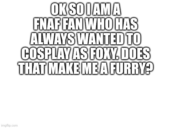 Yes go to gay zone | OK SO I AM A FNAF FAN WHO HAS ALWAYS WANTED TO COSPLAY AS FOXY. DOES THAT MAKE ME A FURRY? | made w/ Imgflip meme maker